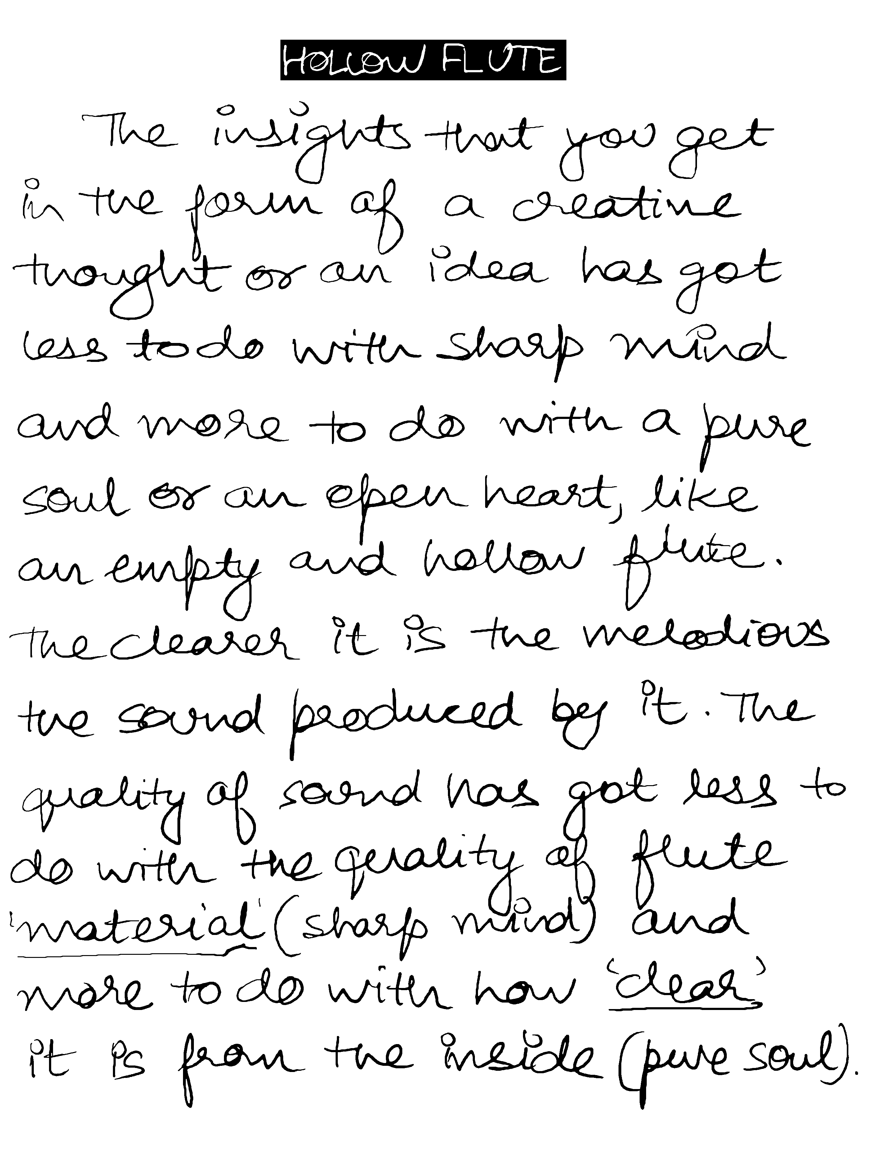 HOLLOW FLUTE The insights that you get in the form of a creative thought or an idea has got less to do with a sharp mind and more to do with a pure soul or an open heart, like an empty and hollow flute. The clearer it is the melodious the sound produced by it . The quality of sound has got less to do with the quality of 'flute material' (sharp mind) and more to do with how 'clear' it is from the inside (pure soul)