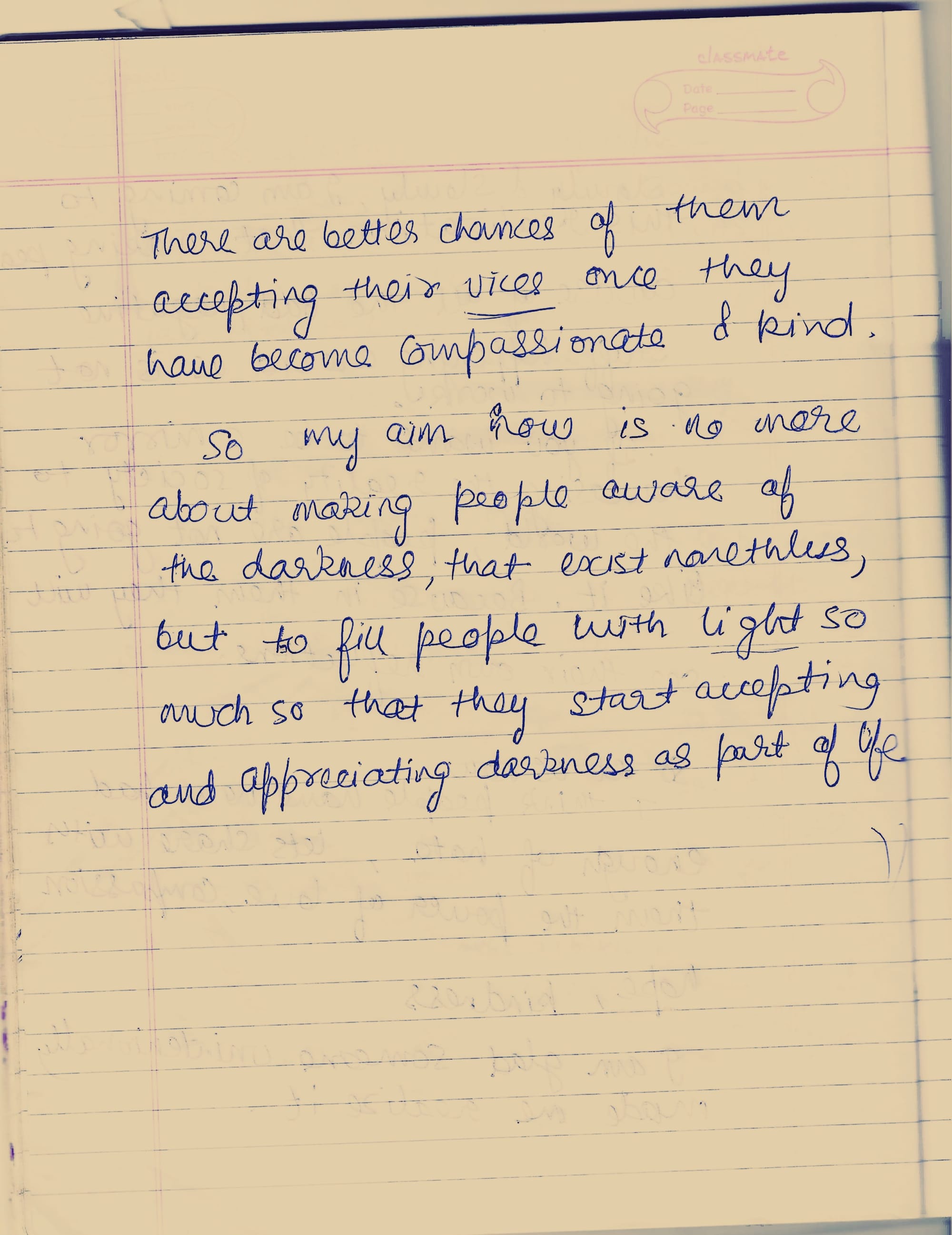 There are better chances of them. accepting their vices once they have become compassionate & kind. So my aim now is no more about making people aware of the darkness, that exist nonetheless, but to fill people with light so much so that they start accepting and appreciating darkness as part of life