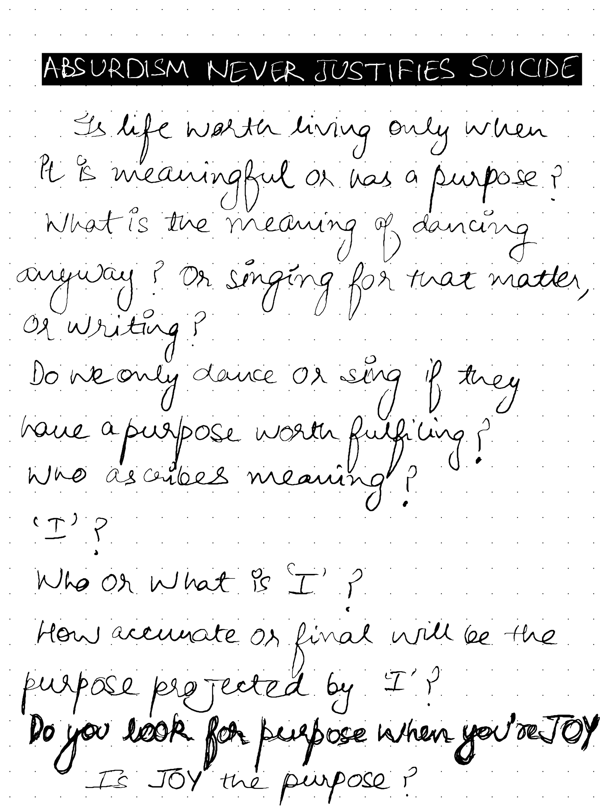 Is life worth living only when it is meaningful or has a purpose? what is the meaning of dancing anyway? Or singing for that matter, or writing ? Do we only dance or sing if they have a purpose worth fulfilling? Who ascribes meaning? Who or what is 'I'? How accurate or final will be the purpose projected by 'I'? Do you look for purpose when you're Joy? Is Joy the purpose?